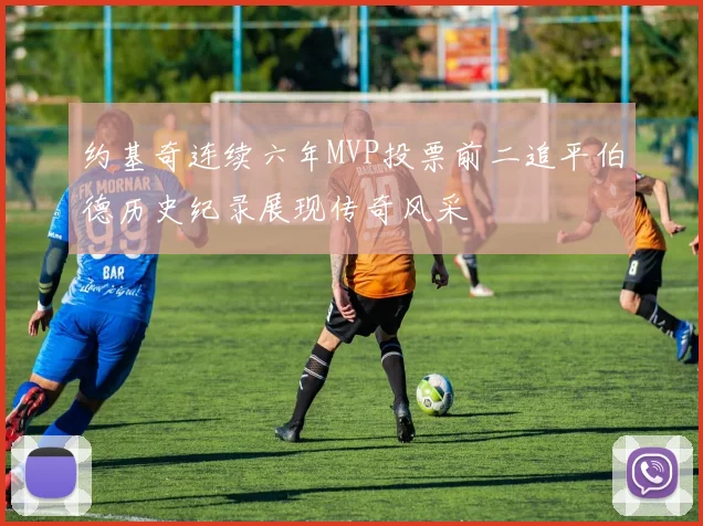 约基奇连续六年MVP投票前二追平伯德历史纪录展现传奇风采
