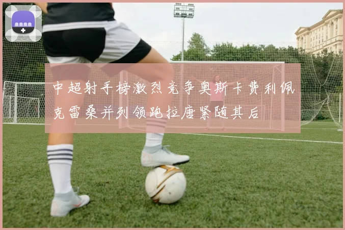 中超射手榜激烈竞争奥斯卡费利佩克雷桑并列领跑拉唐紧随其后