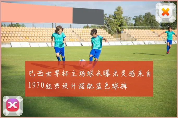 巴西世界杯主场球衣曝光灵感来自1970经典设计搭配蓝色球裤