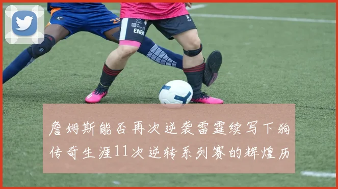 詹姆斯能否再次逆袭雷霆续写下狗传奇生涯11次逆转系列赛的辉煌历史