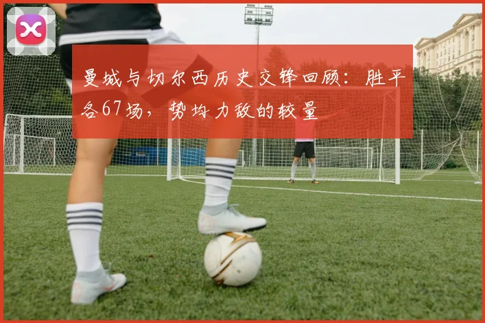 曼城与切尔西历史交锋回顾：胜平各67场，势均力敌的较量