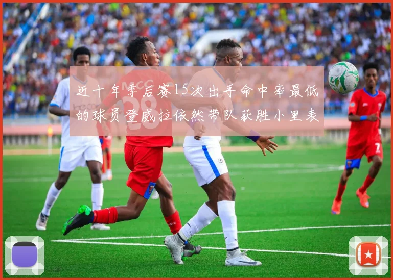 近十年季后赛15次出手命中率最低的球员登威拉依然带队获胜小里表现低迷仅得三分